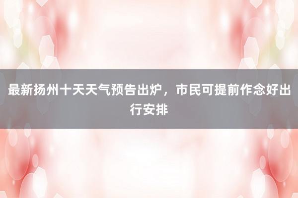 最新扬州十天天气预告出炉，市民可提前作念好出行安排