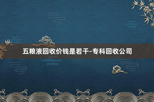 五粮液回收价钱是若干-专科回收公司